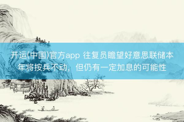 开运(中国)官方app 往复员瞻望好意思联储本年将按兵不动，但仍有一定加息的可能性