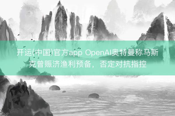 开运(中国)官方app OpenAI奥特曼称马斯克曾赈济渔利预备，否定对抗指控
