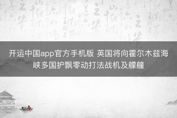 开运中国app官方手机版 英国将向霍尔木兹海峡多国护飘零动打法战机及艨艟