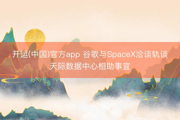 开运(中国)官方app 谷歌与SpaceX洽谈轨谈天际数据中心相助事宜