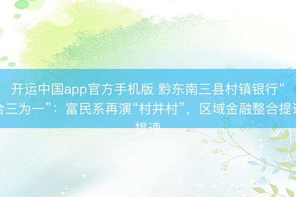 开运中国app官方手机版 黔东南三县村镇银行“合三为一”：富民系再演“村并村”，区域金融整合提速
