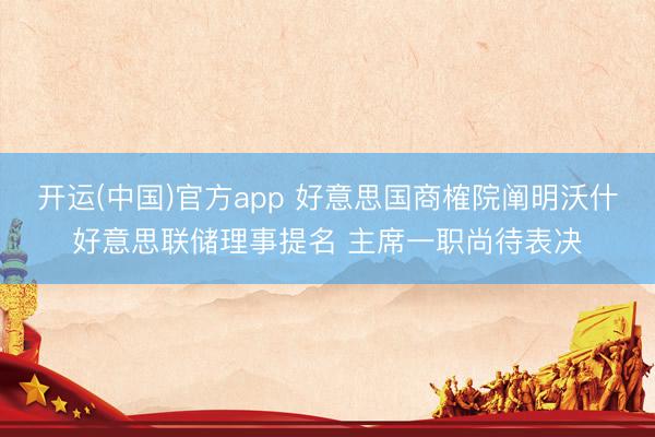 开运(中国)官方app 好意思国商榷院阐明沃什好意思联储理事提名 主席一职尚待表决