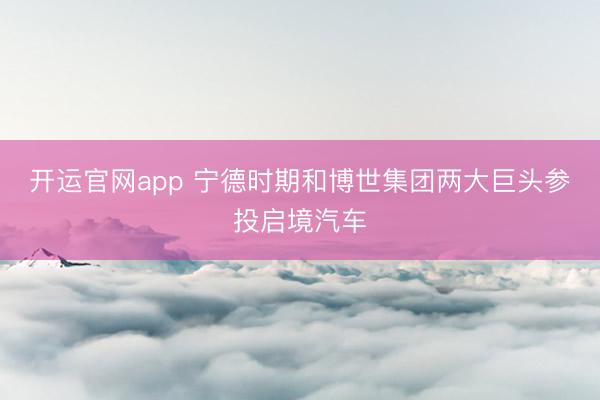 开运官网app 宁德时期和博世集团两大巨头参投启境汽车