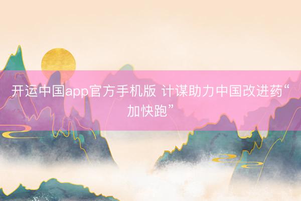 开运中国app官方手机版 计谋助力中国改进药“加快跑”