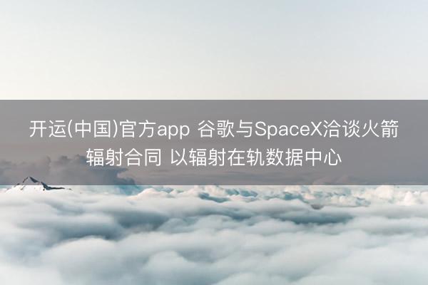 开运(中国)官方app 谷歌与SpaceX洽谈火箭辐射合同 以辐射在轨数据中心
