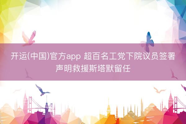 开运(中国)官方app 超百名工党下院议员签署声明救援斯塔默留任