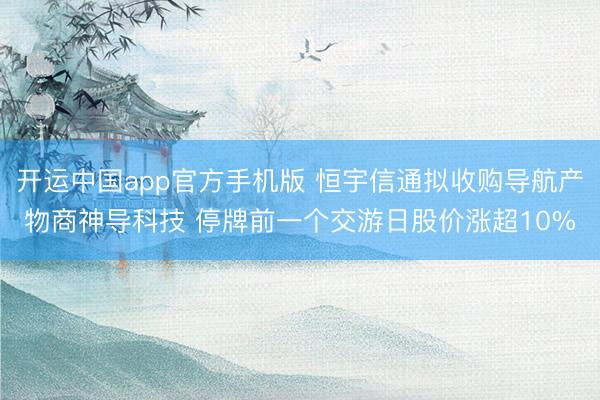 开运中国app官方手机版 恒宇信通拟收购导航产物商神导科技 停牌前一个交游日股价涨超10%