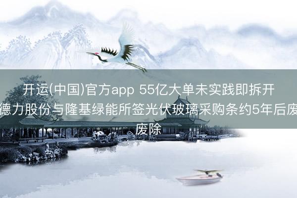 开运(中国)官方app 55亿大单未实践即拆开！德力股份与隆基绿能所签光伏玻璃采购条约5年后废除