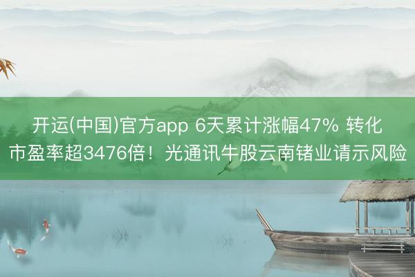 开运(中国)官方app 6天累计涨幅47% 转化市盈率超3476倍！光通讯牛股云南锗业请示风险