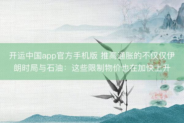开运中国app官方手机版 推高通胀的不仅仅伊朗时局与石油：这些限制物价也在加快上升