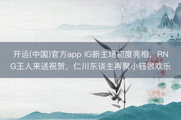 开运(中国)官方app IG新主场初度亮相，RNG王人来送祝贺，仁川东谈主再聚小钰很欢乐