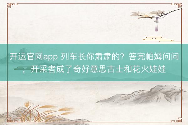 开运官网app 列车长你肃肃的？答完帕姆问问，开采者成了奇好意思古士和花火娃娃