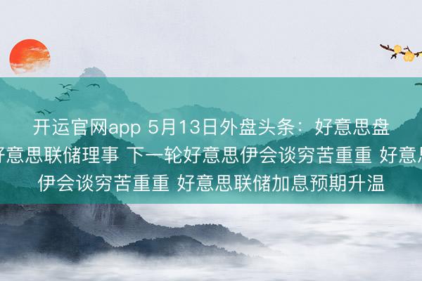 开运官网app 5月13日外盘头条：好意思盘问院批准沃什出任好意思联储理事 下一轮好意思伊会谈穷苦重重 好意思联储加息预期升温
