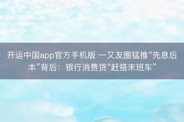 开运中国app官方手机版 一又友圈猛推“先息后本”背后：银行消费贷“赶搭末班车”