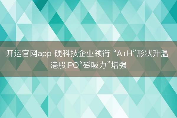 开运官网app 硬科技企业领衔 “A+H”形状升温 港股IPO“磁吸力”增强