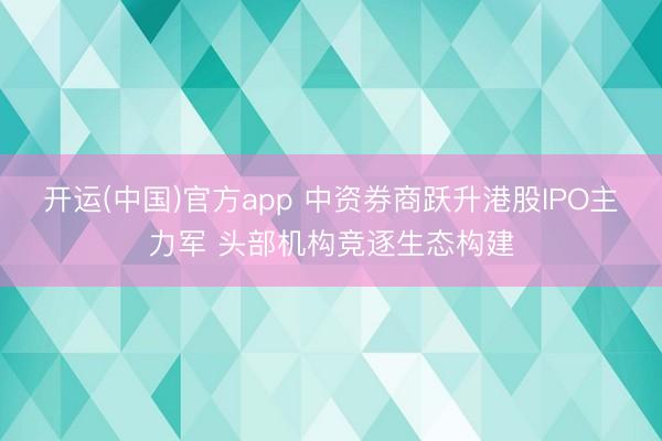 开运(中国)官方app 中资券商跃升港股IPO主力军 头部机构竞逐生态构建