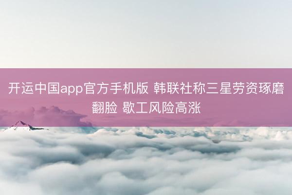 开运中国app官方手机版 韩联社称三星劳资琢磨翻脸 歇工风险高涨