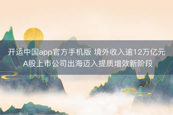 开运中国app官方手机版 境外收入逾12万亿元 A股上市公司出海迈入提质增效新阶段