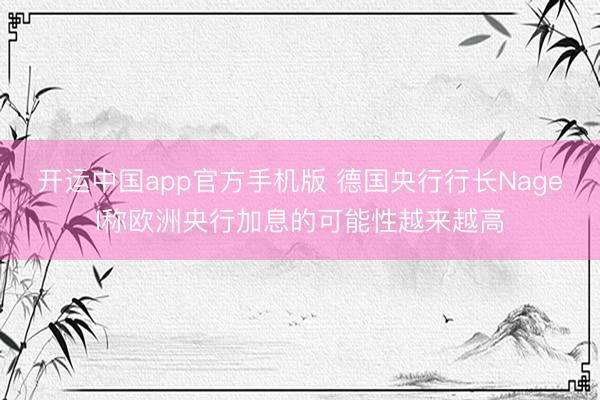 开运中国app官方手机版 德国央行行长Nagel称欧洲央行加息的可能性越来越高