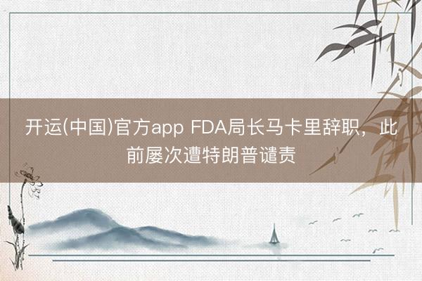 开运(中国)官方app FDA局长马卡里辞职，此前屡次遭特朗普谴责