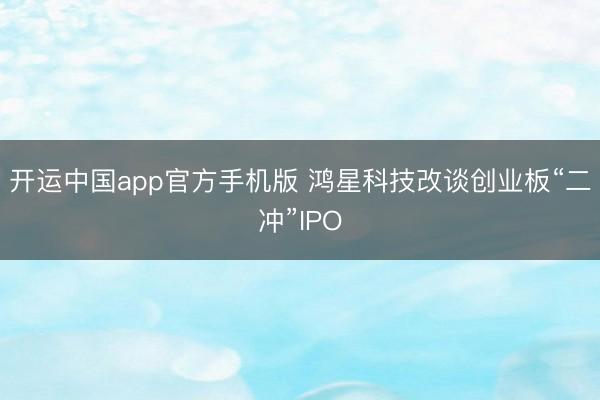 开运中国app官方手机版 鸿星科技改谈创业板“二冲”IPO