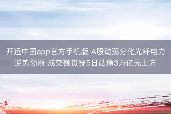 开运中国app官方手机版 A股动荡分化光纤电力逆势领涨 成交额贯穿5日站稳3万亿元上方