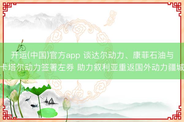 开运(中国)官方app 谈达尔动力、康菲石油与卡塔尔动力签署左券 助力叙利亚重返国外动力疆城