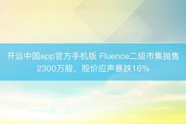 开运中国app官方手机版 Fluence二级市集抛售2300万股，股价应声暴跌16%