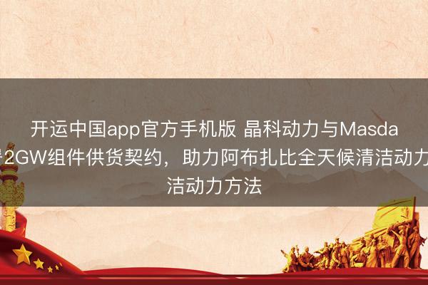 开运中国app官方手机版 晶科动力与Masdar签署2GW组件供货契约，助力阿布扎比全天候清洁动力方法