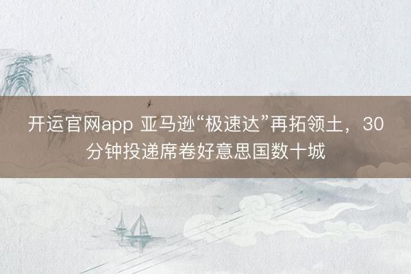 开运官网app 亚马逊“极速达”再拓领土，30分钟投递席卷好意思国数十城
