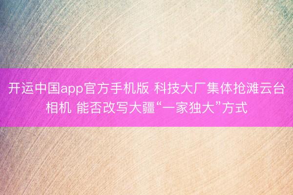 开运中国app官方手机版 科技大厂集体抢滩云台相机 能否改写大疆“一家独大”方式