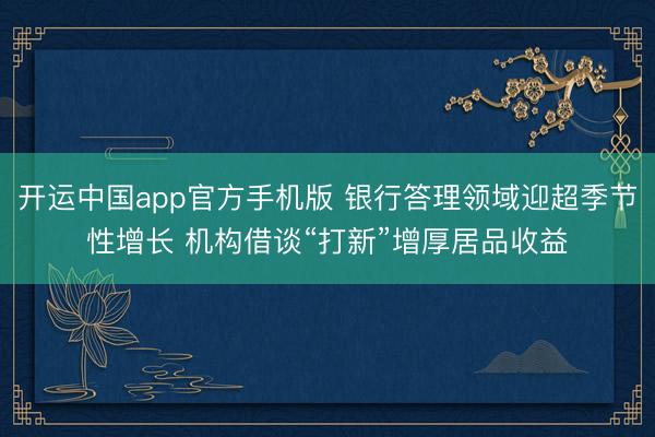 开运中国app官方手机版 银行答理领域迎超季节性增长 机构借谈“打新”增厚居品收益