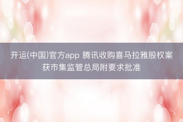 开运(中国)官方app 腾讯收购喜马拉雅股权案获市集监管总局附要求批准