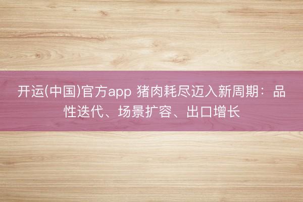开运(中国)官方app 猪肉耗尽迈入新周期：品性迭代、场景扩容、出口增长