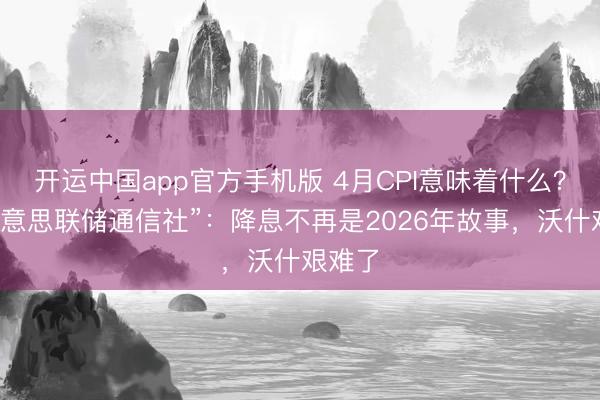 开运中国app官方手机版 4月CPI意味着什么？“新好意思联储通信社”：降息不再是2026年故事，沃什艰难了