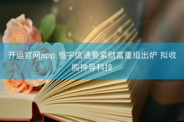 开运官网app 恒宇信通要紧财富重组出炉 拟收购神导科技