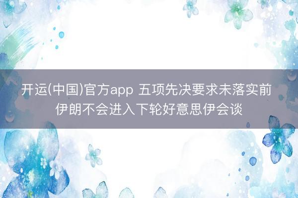 开运(中国)官方app 五项先决要求未落实前 伊朗不会进入下轮好意思伊会谈
