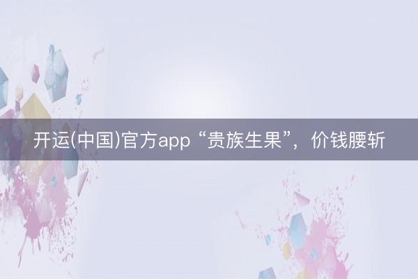 开运(中国)官方app “贵族生果”，价钱腰斩