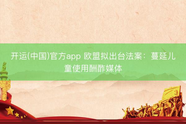 开运(中国)官方app 欧盟拟出台法案：蔓延儿童使用酬酢媒体