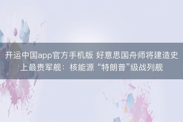 开运中国app官方手机版 好意思国舟师将建造史上最贵军舰：核能源 “特朗普”级战列舰