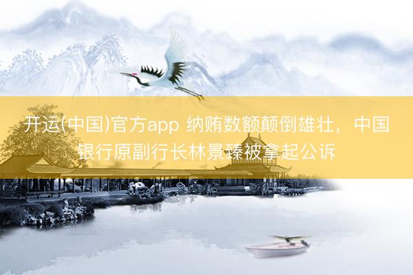 开运(中国)官方app 纳贿数额颠倒雄壮，中国银行原副行长林景臻被拿起公诉