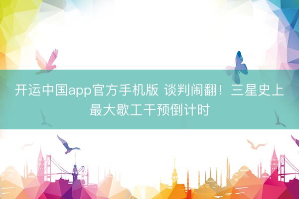 开运中国app官方手机版 谈判闹翻！三星史上最大歇工干预倒计时