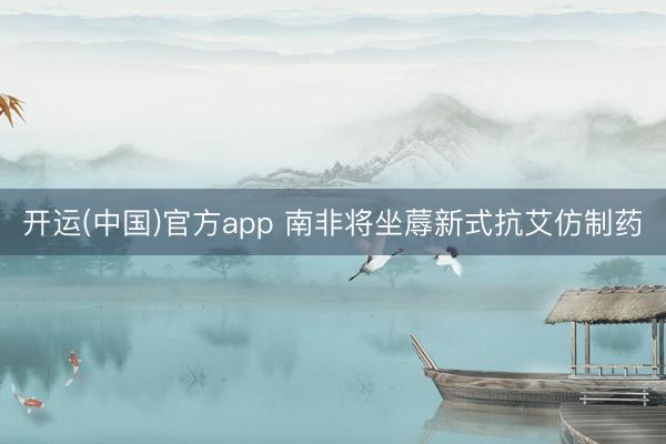 开运(中国)官方app 南非将坐蓐新式抗艾仿制药
