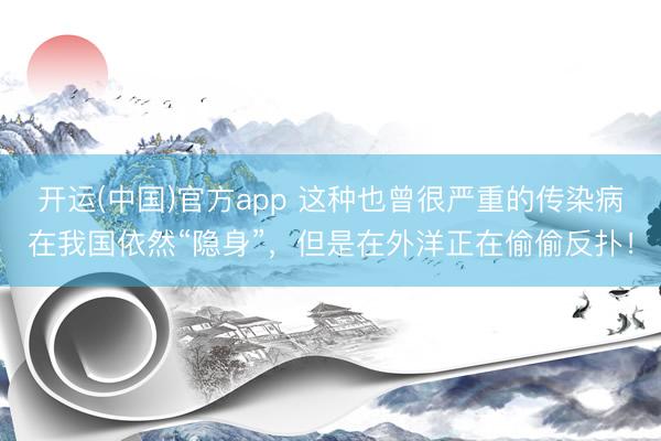 开运(中国)官方app 这种也曾很严重的传染病在我国依然“隐身”，但是在外洋正在偷偷反扑！