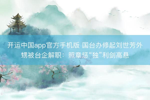 开运中国app官方手机版 国台办修起刘世芳外甥被台企解职：照章惩“独”利剑高悬