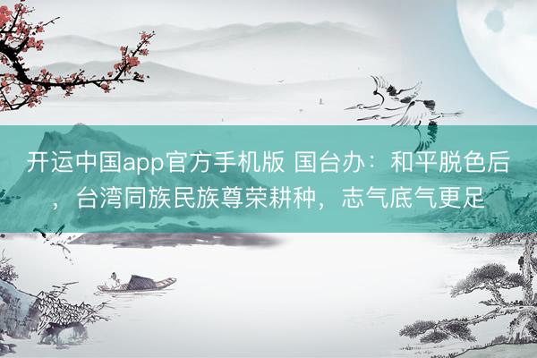 开运中国app官方手机版 国台办：和平脱色后，台湾同族民族尊荣耕种，志气底气更足