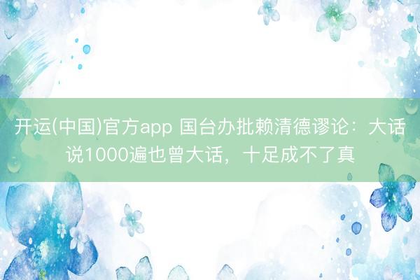 开运(中国)官方app 国台办批赖清德谬论：大话说1000遍也曾大话，十足成不了真