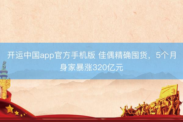 开运中国app官方手机版 佳偶精确囤货，5个月身家暴涨320亿元