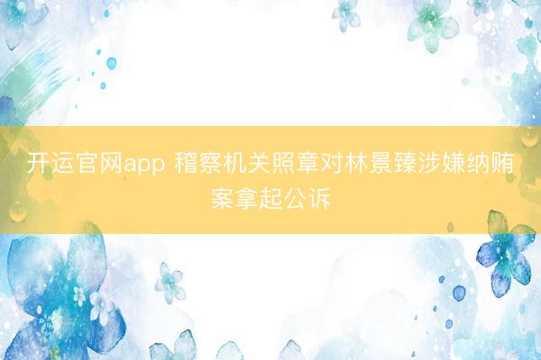 开运官网app 稽察机关照章对林景臻涉嫌纳贿案拿起公诉
