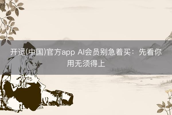 开运(中国)官方app AI会员别急着买：先看你用无须得上